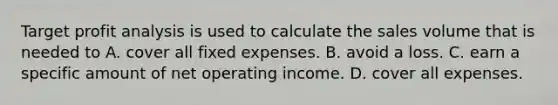 Target profit analysis is used to calculate the sales volume that is needed to A. cover all fixed expenses. B. avoid a loss. C. earn a specific amount of net operating income. D. cover all expenses.