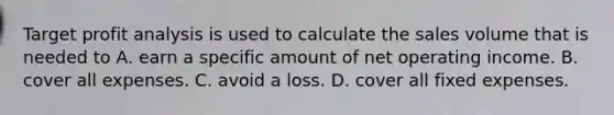 Target profit analysis is used to calculate the sales volume that is needed to A. earn a specific amount of net operating income. B. cover all expenses. C. avoid a loss. D. cover all fixed expenses.