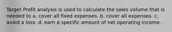 Target Profit analysis is used to calculate the sales volume that is needed to a. cover all fixed expenses. b. cover all expenses. c. avoid a loss. d. earn a specific amount of net operating income.