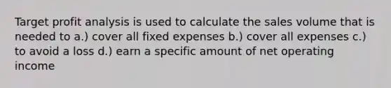 Target profit analysis is used to calculate the sales volume that is needed to a.) cover all fixed expenses b.) cover all expenses c.) to avoid a loss d.) earn a specific amount of net operating income