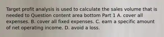 Target profit analysis is used to calculate the sales volume that is needed to Question content area bottom Part 1 A. cover all expenses. B. cover all fixed expenses. C. earn a specific amount of net operating income. D. avoid a loss.