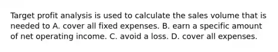 Target profit analysis is used to calculate the sales volume that is needed to A. cover all fixed expenses. B. earn a specific amount of net operating income. C. avoid a loss. D. cover all expenses.