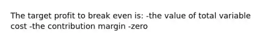 The target profit to break even is: -the value of total variable cost -the contribution margin -zero