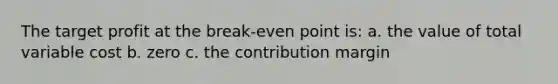 The target profit at the break-even point is: a. the value of total variable cost b. zero c. the contribution margin