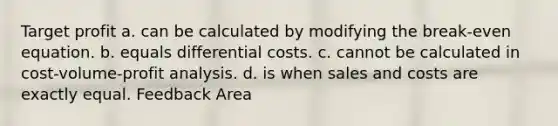 Target profit a. can be calculated by modifying the break-even equation. b. equals differential costs. c. cannot be calculated in <a href='https://www.questionai.com/knowledge/k57aPd4Q8f-cost-volume-profit-analysis' class='anchor-knowledge'>cost-volume-profit analysis</a>. d. is when sales and costs are exactly equal. Feedback Area