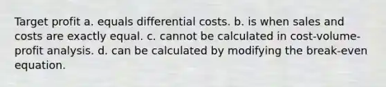 Target profit a. equals differential costs. b. is when sales and costs are exactly equal. c. cannot be calculated in cost-volume-profit analysis. d. can be calculated by modifying the break-even equation.