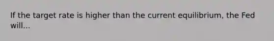 If the target rate is higher than the current equilibrium, the Fed will...