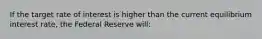 If the target rate of interest is higher than the current equilibrium interest rate, the Federal Reserve will: