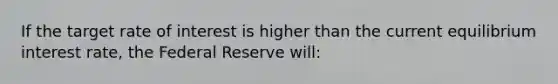 If the target rate of interest is higher than the current equilibrium interest rate, the Federal Reserve will: