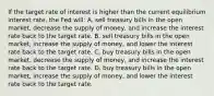 If the target rate of interest is higher than the current equilibrium interest rate, the Fed will: A. sell treasury bills in the open market, decrease the supply of money, and increase the interest rate back to the target rate. B. sell treasury bills in the open market, increase the supply of money, and lower the interest rate back to the target rate. C. buy treasury bills in the open market, decrease the supply of money, and increase the interest rate back to the target rate. D. buy treasury bills in the open market, increase the supply of money, and lower the interest rate back to the target rate.