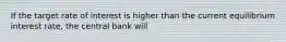 If the target rate of interest is higher than the current equilibrium interest rate, the central bank will