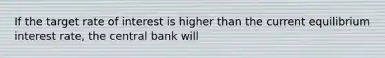 If the target rate of interest is higher than the current equilibrium interest rate, the central bank will