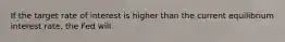 If the target rate of interest is higher than the current equilibrium interest rate, the Fed will