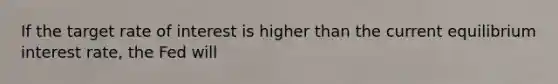 If the target rate of interest is higher than the current equilibrium interest rate, the Fed will