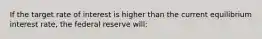 If the target rate of interest is higher than the current equilibrium interest rate, the federal reserve will: