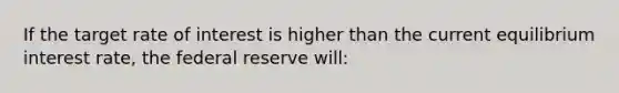 If the target rate of interest is higher than the current equilibrium interest rate, the federal reserve will: