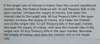 If the target rate of interest is higher than the current equilibrium interest rate, the Federal Reserve will: A) sell Treasury bills in the open market, increase the supply of money, and lower the interest rate to the target rate. B) buy Treasury bills in the open market, increase the supply of money, and lower the interest rate to the target rate. C) sell Treasury bills in the open market, decrease the supply of money, and raise the interest rate to the target rate. D) buy Treasury bills in the open market, decrease the supply of money, and raise the interest rate to the target rate.