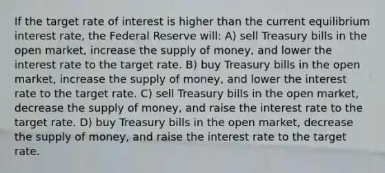 If the target rate of interest is higher than the current equilibrium interest rate, the Federal Reserve will: A) sell Treasury bills in the open market, increase the supply of money, and lower the interest rate to the target rate. B) buy Treasury bills in the open market, increase the supply of money, and lower the interest rate to the target rate. C) sell Treasury bills in the open market, decrease the supply of money, and raise the interest rate to the target rate. D) buy Treasury bills in the open market, decrease the supply of money, and raise the interest rate to the target rate.