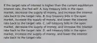 If the target rate of interest is higher than the current equilibrium interest rate, the Fed will: A. buy treasury bills in the open market, decrease the supply of money, and increase the interest rate back to the target rate. B. buy treasury bills in the open market, increase the supply of money, and lower the interest rate back to the target rate. C. sell treasury bills in the open market, decrease the supply of money, and increase the interest rate back to the target rate. D. sell treasury bills in the open market, increase the supply of money, and lower the interest rate back to the target rate.