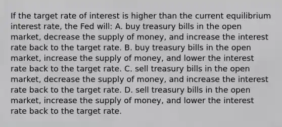 If the target rate of interest is higher than the current equilibrium interest rate, the Fed will: A. buy treasury bills in the open market, decrease the supply of money, and increase the interest rate back to the target rate. B. buy treasury bills in the open market, increase the supply of money, and lower the interest rate back to the target rate. C. sell treasury bills in the open market, decrease the supply of money, and increase the interest rate back to the target rate. D. sell treasury bills in the open market, increase the supply of money, and lower the interest rate back to the target rate.