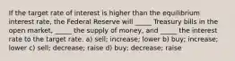 If the target rate of interest is higher than the equilibrium interest rate, the Federal Reserve will _____ Treasury bills in the open market, _____ the supply of money, and _____ the interest rate to the target rate. a) sell; increase; lower b) buy; increase; lower c) sell; decrease; raise d) buy; decrease; raise