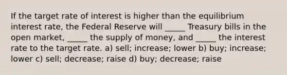 If the target rate of interest is higher than the equilibrium interest rate, the Federal Reserve will _____ Treasury bills in the open market, _____ the supply of money, and _____ the interest rate to the target rate. a) sell; increase; lower b) buy; increase; lower c) sell; decrease; raise d) buy; decrease; raise