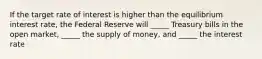 If the target rate of interest is higher than the equilibrium interest rate, the Federal Reserve will _____ Treasury bills in the open market, _____ the supply of money, and _____ the interest rate