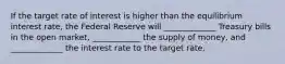 If the target rate of interest is higher than the equilibrium interest rate, the Federal Reserve will _____________ Treasury bills in the open market, ____________ the supply of money, and _____________ the interest rate to the target rate.