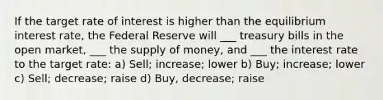 If the target rate of interest is higher than the equilibrium interest rate, the Federal Reserve will ___ treasury bills in the open market, ___ the <a href='https://www.questionai.com/knowledge/kUIOOoB75i-supply-of-money' class='anchor-knowledge'>supply of money</a>, and ___ the interest rate to the target rate: a) Sell; increase; lower b) Buy; increase; lower c) Sell; decrease; raise d) Buy, decrease; raise