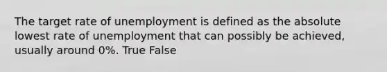 The target rate of unemployment is defined as the absolute lowest rate of unemployment that can possibly be achieved, usually around 0%. True False