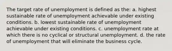 The target rate of unemployment is defined as the: a. highest sustainable rate of unemployment achievable under existing conditions. b. lowest sustainable rate of unemployment achievable under existing conditions. c. unemployment rate at which there is no cyclical or structural unemployment. d. the rate of unemployment that will eliminate the business cycle.