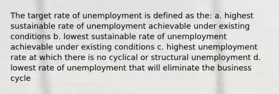 The target rate of unemployment is defined as the: a. highest sustainable rate of unemployment achievable under existing conditions b. lowest sustainable rate of unemployment achievable under existing conditions c. highest unemployment rate at which there is no cyclical or structural unemployment d. lowest rate of unemployment that will eliminate the business cycle