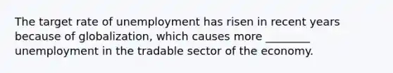 The target rate of unemployment has risen in recent years because of globalization, which causes more ________ unemployment in the tradable sector of the economy.