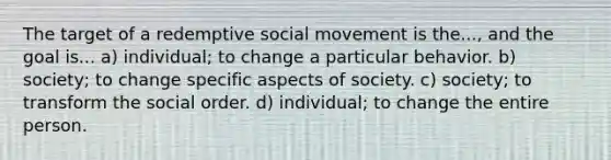 The target of a redemptive social movement is the..., and the goal is... a) individual; to change a particular behavior. b) society; to change specific aspects of society. c) society; to transform the social order. d) individual; to change the entire person.