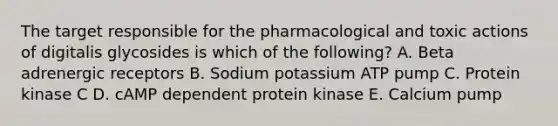 The target responsible for the pharmacological and toxic actions of digitalis glycosides is which of the following? A. Beta adrenergic receptors B. Sodium potassium ATP pump C. Protein kinase C D. cAMP dependent protein kinase E. Calcium pump