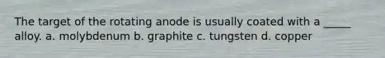 The target of the rotating anode is usually coated with a _____ alloy. a. molybdenum b. graphite c. tungsten d. copper