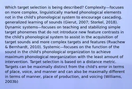 Which target selection is being described? Complexity—focuses on more complex, linguistically marked phonological elements not in the child's phonological system to encourage cascading, generalized learning of sounds (Gierut, 2007; Storkel, 2018). Dynamic systems—focuses on teaching and stabilizing simple target phonemes that do not introduce new feature contrasts in the child's phonological system to assist in the acquisition of target sounds and more complex targets and features (Rvachew & Bernhardt, 2010). Systemic—focuses on the function of the sound in the child's phonological organization to achieve maximum phonological reorganization with the least amount of intervention. Target selection is based on a distance metric. Targets can be maximally distinct from the child's error in terms of place, voice, and manner and can also be maximally different in terms of manner, place of production, and voicing (Williams, 2003b)