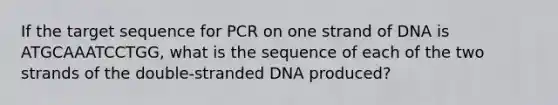 If the target sequence for PCR on one strand of DNA is ATGCAAATCCTGG, what is the sequence of each of the two strands of the double-stranded DNA produced?