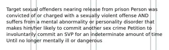 Target sexual offenders nearing release from prison Person was convicted of or charged with a sexually violent offense AND suffers from a mental abnormality or personality disorder that makes him/her likely to commit another sex crime Petition to involuntarily commit an SVP for an indeterminate amount of time Until no longer mentally ill or dangerous