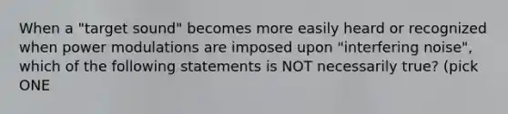 When a "target sound" becomes more easily heard or recognized when power modulations are imposed upon "interfering noise", which of the following statements is NOT necessarily true? (pick ONE