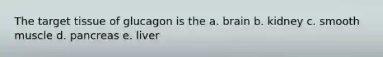 The target tissue of glucagon is the a. brain b. kidney c. smooth muscle d. pancreas e. liver