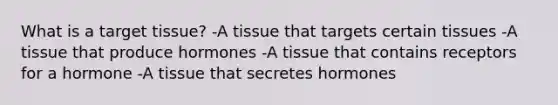 What is a target tissue? -A tissue that targets certain tissues -A tissue that produce hormones -A tissue that contains receptors for a hormone -A tissue that secretes hormones