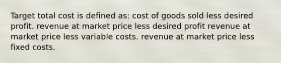 Target total cost is defined as: cost of goods sold less desired profit. revenue at market price less desired profit revenue at market price less variable costs. revenue at market price less fixed costs.