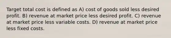 Target total cost is defined as A) cost of goods sold less desired profit. B) revenue at market price less desired profit. C) revenue at market price less variable costs. D) revenue at market price less fixed costs.