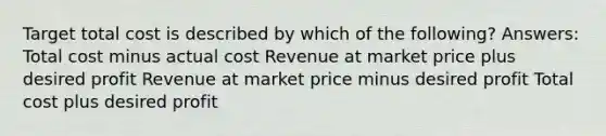 Target total cost is described by which of the following? Answers: Total cost minus actual cost Revenue at market price plus desired profit Revenue at market price minus desired profit Total cost plus desired profit