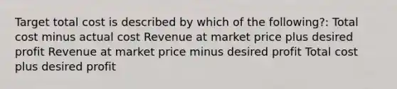 Target total cost is described by which of the following?: Total cost minus actual cost Revenue at market price plus desired profit Revenue at market price minus desired profit Total cost plus desired profit