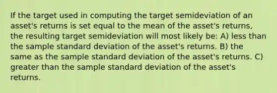 If the target used in computing the target semideviation of an asset's returns is set equal to the mean of the asset's returns, the resulting target semideviation will most likely be: A) less than the sample standard deviation of the asset's returns. B) the same as the sample standard deviation of the asset's returns. C) greater than the sample standard deviation of the asset's returns.