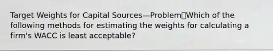 Target Weights for Capital Sources—ProblemWhich of the following methods for estimating the weights for calculating a firm's WACC is least acceptable?