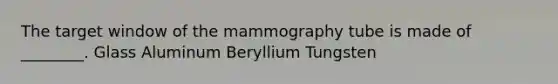 The target window of the mammography tube is made of ________. Glass Aluminum Beryllium Tungsten