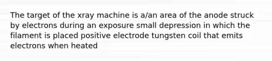 The target of the xray machine is a/an area of the anode struck by electrons during an exposure small depression in which the filament is placed positive electrode tungsten coil that emits electrons when heated